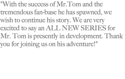 "With the success of Mr.Tom and the tremendous fan-base he has spawned, we wish to continue his story. We are very excited to say an ALL NEW SERIES for Mr. Tom is presently in development. Thank you for joining us on his adventure!" 